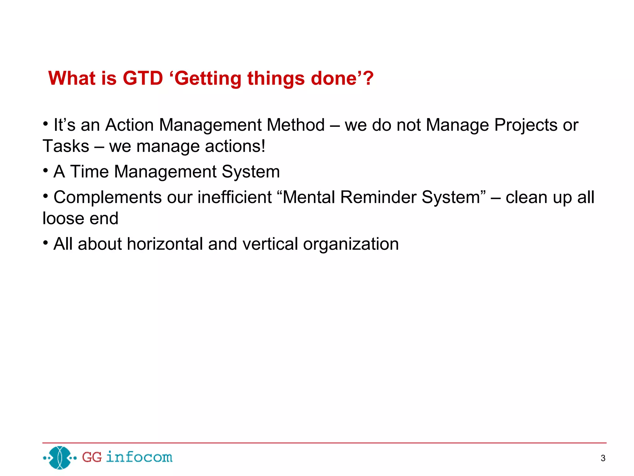 3
• It’s an Action Management Method – we do not Manage Projects or
Tasks – we manage actions!
• A Time Management System
• Complements our inefficient “Mental Reminder System” – clean up all
loose end
• All about horizontal and vertical organization
What is GTD ‘Getting things done’?
 