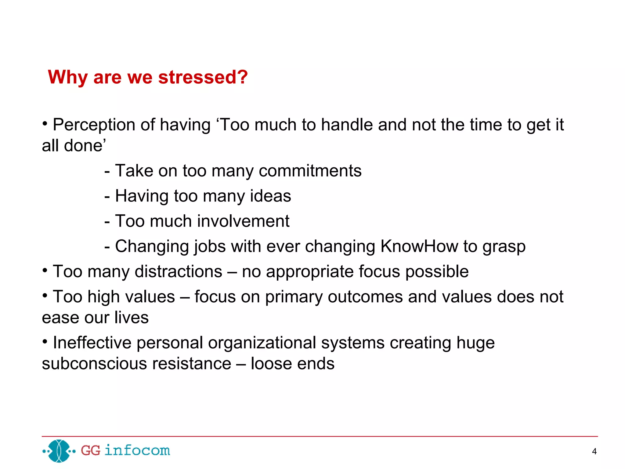 4
• Perception of having ‘Too much to handle and not the time to get it
all done’
- Take on too many commitments
- Having too many ideas
- Too much involvement
- Changing jobs with ever changing KnowHow to grasp
• Too many distractions – no appropriate focus possible
• Too high values – focus on primary outcomes and values does not
ease our lives
• Ineffective personal organizational systems creating huge
subconscious resistance – loose ends
Why are we stressed?
 