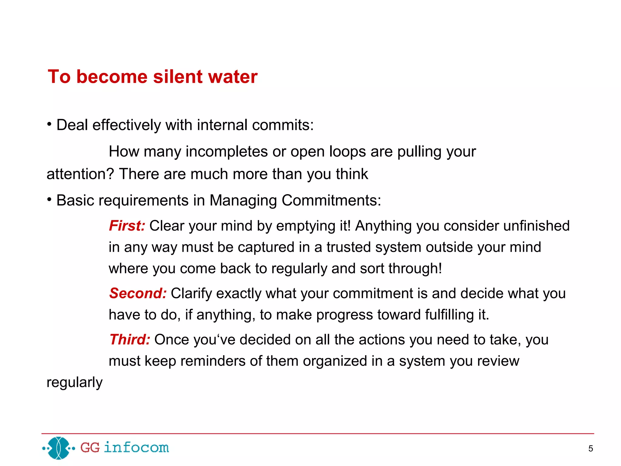 5
• Deal effectively with internal commits:
How many incompletes or open loops are pulling your
attention? There are much more than you think
• Basic requirements in Managing Commitments:
First: Clear your mind by emptying it! Anything you consider unfinished
in any way must be captured in a trusted system outside your mind
where you come back to regularly and sort through!
Second: Clarify exactly what your commitment is and decide what you
have to do, if anything, to make progress toward fulfilling it.
Third: Once you‘ve decided on all the actions you need to take, you
must keep reminders of them organized in a system you review
regularly
To become silent water
 