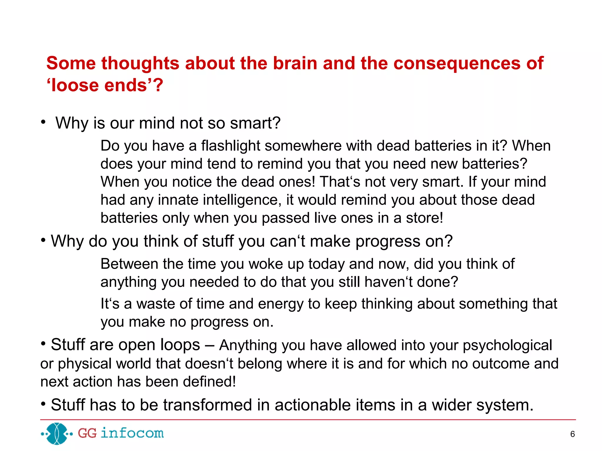 6
• Why is our mind not so smart?
Do you have a flashlight somewhere with dead batteries in it? When
does your mind tend to remind you that you need new batteries?
When you notice the dead ones! That‘s not very smart. If your mind
had any innate intelligence, it would remind you about those dead
batteries only when you passed live ones in a store!
• Why do you think of stuff you can‘t make progress on?
Between the time you woke up today and now, did you think of
anything you needed to do that you still haven‘t done?
It‘s a waste of time and energy to keep thinking about something that
you make no progress on.
• Stuff are open loops – Anything you have allowed into your psychological
or physical world that doesn‘t belong where it is and for which no outcome and
next action has been defined!
• Stuff has to be transformed in actionable items in a wider system.
Some thoughts about the brain and the consequences of
‘loose ends’?
 