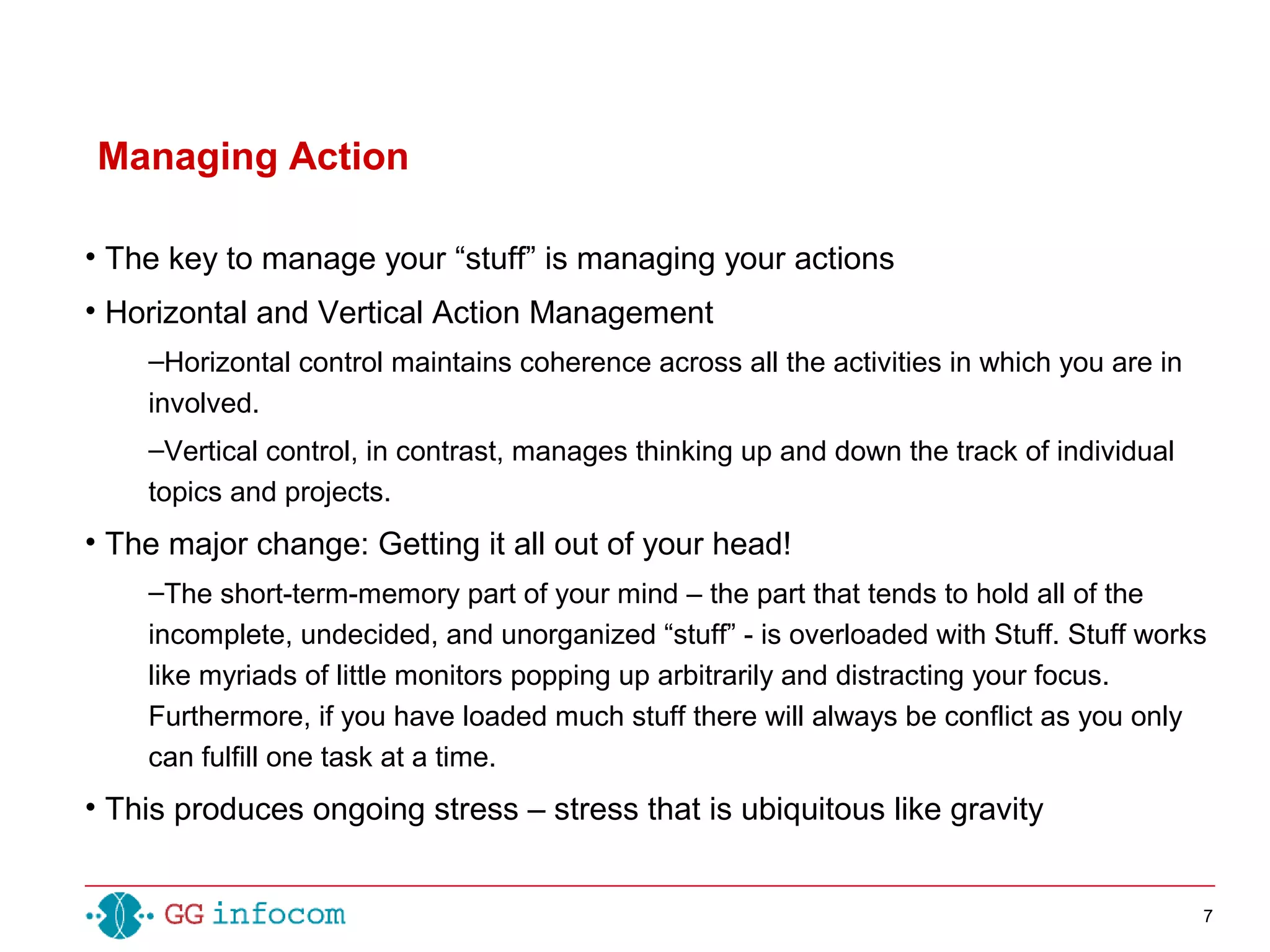7
• The key to manage your “stuff” is managing your actions
• Horizontal and Vertical Action Management
–Horizontal control maintains coherence across all the activities in which you are in
involved.
–Vertical control, in contrast, manages thinking up and down the track of individual
topics and projects.
• The major change: Getting it all out of your head!
–The short-term-memory part of your mind – the part that tends to hold all of the
incomplete, undecided, and unorganized “stuff” - is overloaded with Stuff. Stuff works
like myriads of little monitors popping up arbitrarily and distracting your focus.
Furthermore, if you have loaded much stuff there will always be conflict as you only
can fulfill one task at a time.
• This produces ongoing stress – stress that is ubiquitous like gravity
Managing Action
 
