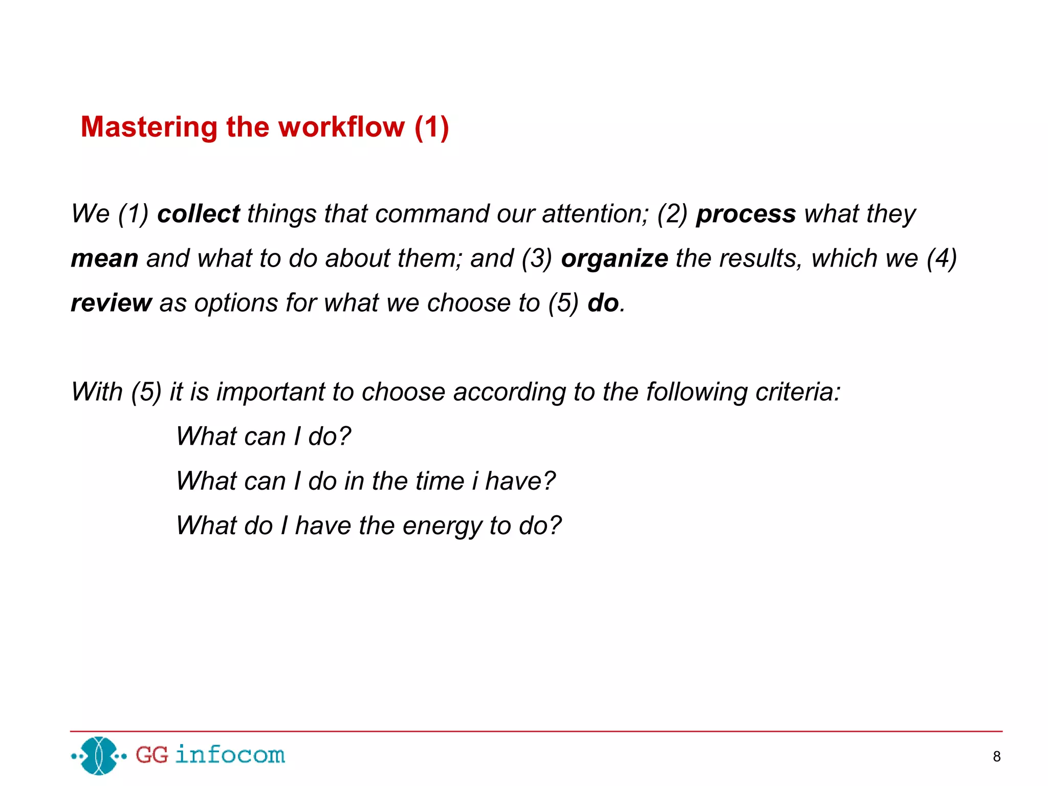 8
We (1) collect things that command our attention; (2) process what they
mean and what to do about them; and (3) organize the results, which we (4)
review as options for what we choose to (5) do.
With (5) it is important to choose according to the following criteria:
What can I do?
What can I do in the time i have?
What do I have the energy to do?
Mastering the workflow (1)
 