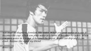 You must be shapeless, formless, like water. When you pour water in a cup, it
becomes the cup. When you pour water in a bottle, it becomes the bottle. When
you pour water in a teapot, it becomes the teapot. Water can drip and it can
crash. Become like water my friend.
Bruce Lee
 
