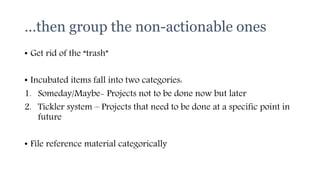 …then group the non-actionable ones
• Get rid of the “trash”
• Incubated items fall into two categories:
1. Someday/Maybe- Projects not to be done now but later
2. Tickler system – Projects that need to be done at a specific point in
future
• File reference material categorically
 