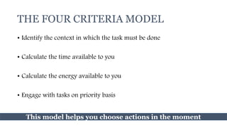 THE FOUR CRITERIA MODEL
• Identify the context in which the task must be done
• Calculate the time available to you
• Calculate the energy available to you
• Engage with tasks on priority basis
This model helps you choose actions in the moment
 