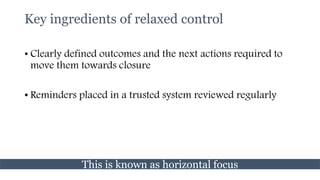 Key ingredients of relaxed control
• Clearly defined outcomes and the next actions required to
move them towards closure
• Reminders placed in a trusted system reviewed regularly
This is known as horizontal focus
 