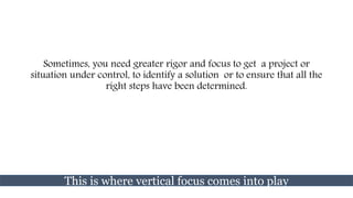 Sometimes, you need greater rigor and focus to get a project or
situation under control, to identify a solution or to ensure that all the
right steps have been determined.
This is where vertical focus comes into play
 