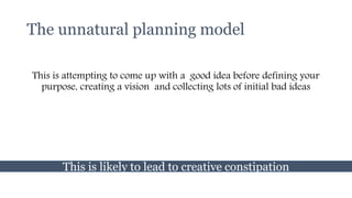 The unnatural planning model
This is attempting to come up with a good idea before defining your
purpose, creating a vision and collecting lots of initial bad ideas
This is likely to lead to creative constipation
 