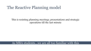 The Reactive Planning model
This is resisting planning meetings, presentations and strategic
operations till the last minute
As MBA students…we are all too familiar with this
 