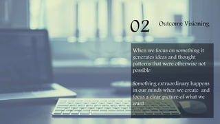 02 Outcome Visioning
When we focus on something it
generates ideas and thought
patterns that were otherwise not
possible
Something extraordinary happens
in our minds when we create and
focus a clear picture of what we
want
 
