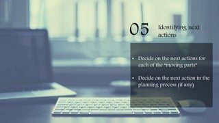 05 Identifying next
actions
• Decide on the next actions for
each of the “moving parts”
• Decide on the next action in the
planning process (if any)
 