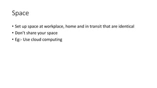Space
• Set up space at workplace, home and in transit that are identical
• Don’t share your space
• Eg:- Use cloud computing
 
