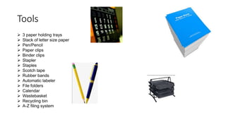 Tools
 3 paper holding trays
 Stack of letter size paper
 Pen/Pencil
 Paper clips
 Binder clips
 Stapler
 Staples
 Scotch tape
 Rubber bands
 Automatic labeler
 File folders
 Calendar
 Wastebasket
 Recycling bin
 A-Z filing system
 