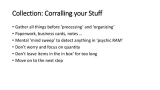 Collection: Corralling your Stuff
• Gather all things before ‘processing’ and ‘organizing’
• Paperwork, business cards, notes …
• Mental ‘mind sweep’ to detect anything in ‘psychic RAM’
• Don’t worry and focus on quantity
• Don’t leave items in the in box’ for too long
• Move on to the next step
 