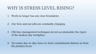 WHY IS STRESS LEVEL RISING?
1. Work no longer has any clear boundaries
2. Our lives and our jobs are constantly changing
3. Old time management techniques do not accommodate the rigors
of the modern day workplace
4. Too many day-to-day, hour-to-hour commitments distract us from
the primary focus
 