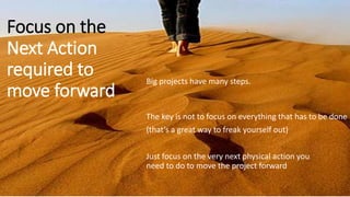 Focus on the
Next Action
required to
move forward
Big projects have many steps.
Just focus on the very next physical action you
need to do to move the project forward
The key is not to focus on everything that has to be done
(that’s a great way to freak yourself out)
 