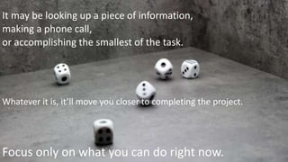 It may be looking up a piece of information,
making a phone call,
or accomplishing the smallest of the task.
Whatever it is, it’ll move you closer to completing the project.
Focus only on what you can do right now.
 