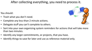 After collecting everything, you need to process it.
You should:
• Trash what you don’t need.
• Complete any less-than 2 minute actions.
• Delegate stuff you can’t complete to others.
• Sort into your own organizing system reminders for actions that will take more
than two minutes.
• Identify any larger commitments, or projects, that you have.
• Identify things to save for later and use as reference material only.
 