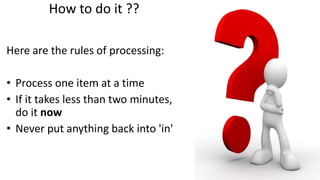How to do it ??
Here are the rules of processing:
• Process one item at a time
• If it takes less than two minutes,
do it now
• Never put anything back into 'in'
 