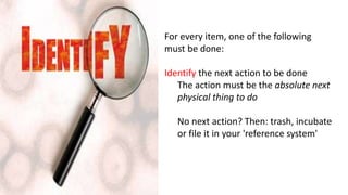 For every item, one of the following
must be done:
Identify the next action to be done
The action must be the absolute next
physical thing to do
No next action? Then: trash, incubate
or file it in your 'reference system'
 