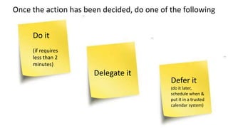 Once the action has been decided, do one of the following
Do it
(if requires
less than 2
minutes)
Delegate it
Defer it
(do it later,
schedule when &
put it in a trusted
calendar system)
 