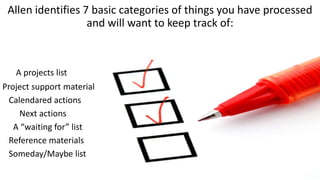 Allen identifies 7 basic categories of things you have processed
and will want to keep track of:
A projects list
Project support material
Calendared actions
Next actions
A “waiting for” list
Reference materials
Someday/Maybe list
 
