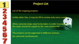 Project List
List of the ongoing projects.
Unlike other lists, it may be OK to review only once a week.
When concrete steps need to be taken in order to progress,
the steps should be copied to the 'next actions list'.
The projects can be organized in different sections
(ex: personal, professional).
 