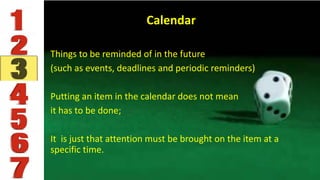 Calendar
Things to be reminded of in the future
(such as events, deadlines and periodic reminders)
Putting an item in the calendar does not mean
it has to be done;
It is just that attention must be brought on the item at a
specific time.
 