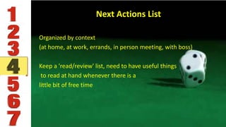 Next Actions List
Organized by context
(at home, at work, errands, in person meeting, with boss)
Keep a 'read/review' list, need to have useful things
to read at hand whenever there is a
little bit of free time
 