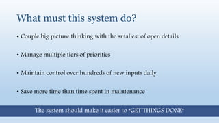 What must this system do?
• Couple big picture thinking with the smallest of open details
• Manage multiple tiers of priorities
• Maintain control over hundreds of new inputs daily
• Save more time than time spent in maintenance
The system should make it easier to “GET THINGS DONE”
 