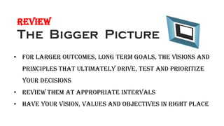 Review
• For larger outcomes, long term goals, the visions and
principles that ultimately drive, test and prioritize
your decisions
• Review them at appropriate intervals
• Have your vision, values and objectives in right place
 