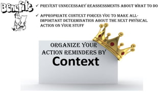 Organize your
action reminders by
 Prevent unnecessary reassessments about what to do
 Appropriate context forces you to make all-
important determination about the next physical
action on your stuff
 