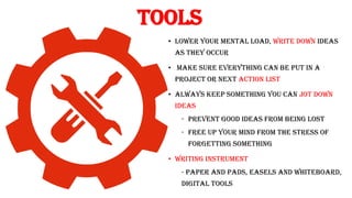 Tools
• lower your mental load, write down ideas
as they occur
• Make sure everything can be put in a
project or next action list
• Always keep something you can jot down
ideas
- prevent good ideas from being lost
- free up your mind from the stress of
forgetting something
• Writing instrument
- Paper and pads, easels and whiteboard,
digital tools
 