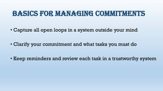 Basics for managing commitments
• Capture all open loops in a system outside your mind
• Clarify your commitment and what tasks you must do
• Keep reminders and review each task in a trustworthy system
 