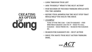 Creating
an option
oF
• Look through your list
• aSk yourSelf “what’S the next action”
• Few seconds of focused thinking would give
you the answer
• Refine your answer for the next step that
would help you solve the issue
• EXAMPLE
Tune up for the car – car to garage – find
WHETHER garage can fix it – need to call
garage – need phone no. – search for garage
no.
• Search for garage’S no – Next action
• Since you have your NEXT ACTION THINKING
done,
NOW ACT
 