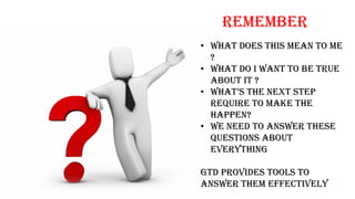 REMEMBER
• What does this mean to me
?
• What do I want to be true
about it ?
• what’S the next Step
require to make the
happen?
• We need to answer these
questions about
everything
GTD provides tools to
answer them effectively
 