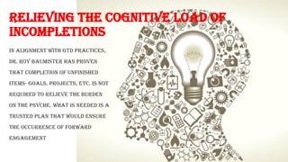 RELIEVING THE COGNITIVE LOAD OF
INCOMPLETIONS
In alignment with GTD practices,
Dr. Roy Baumister has proven
that completion of unfinished
items- goals, projects, etc. is not
required to relieve the burden
on the psyche. What is needed is a
trusted plan that would ensure
the occurrence of forward
engagement
 