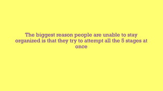 The biggest reason people are unable to stay
organized is that they try to attempt all the 5 stages at
once
 