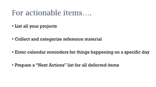 For actionable items….
• List all your projects
• Collect and categorize reference material
• Enter calendar reminders for things happening on a specific day
• Prepare a “Next Actions” list for all deferred items
 