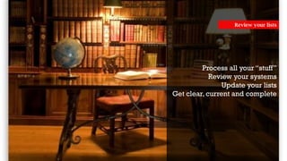 Process all your “stuff”
Review your systems
Update your lists
Get clear, current and complete
Review your lists
 