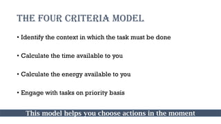 THE FOUR CRITERIA MODEL
• Identify the context in which the task must be done
• Calculate the time available to you
• Calculate the energy available to you
• Engage with tasks on priority basis
This model helps you choose actions in the moment
 