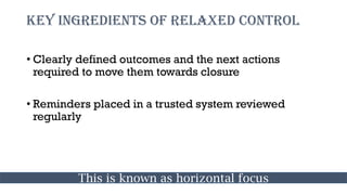 Key ingredients of relaxed control
• Clearly defined outcomes and the next actions
required to move them towards closure
• Reminders placed in a trusted system reviewed
regularly
This is known as horizontal focus
 
