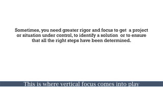 Sometimes, you need greater rigor and focus to get a project
or situation under control, to identify a solution or to ensure
that all the right steps have been determined.
This is where vertical focus comes into play
 