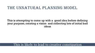 The unnatural planning model
This is attempting to come up with a good idea before defining
your purpose, creating a vision and collecting lots of initial bad
ideas
This is likely to lead to creative constipation
 