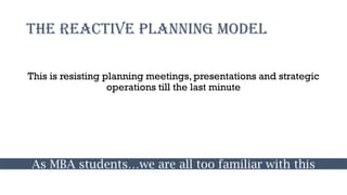 The Reactive Planning model
This is resisting planning meetings, presentations and strategic
operations till the last minute
As MBA students…we are all too familiar with this
 
