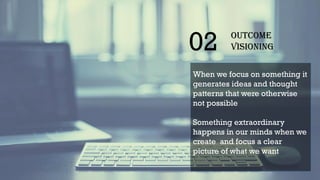 02 Outcome
Visioning
When we focus on something it
generates ideas and thought
patterns that were otherwise
not possible
Something extraordinary
happens in our minds when we
create and focus a clear
picture of what we want
 