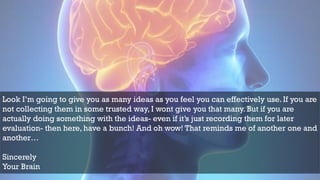 Look I’m going to give you as many ideas as you feel you can effectively use. If you are
not collecting them in some trusted way, I wont give you that many. But if you are
actually doing something with the ideas- even if it’s just recording them for later
evaluation- then here, have a bunch! And oh wow! That reminds me of another one and
another…
Sincerely
Your Brain
 