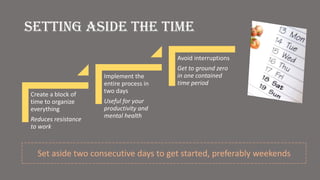 Setting aside the time
Create a block of
time to organize
everything
Reduces resistance
to work
Implement the
entire process in
two days
Useful for your
productivity and
mental health
Avoid interruptions
Get to ground zero
in one contained
time period
Set aside two consecutive days to get started, preferably weekends
 