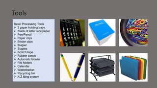 Tools
Basic Processing Tools
 3 paper holding trays
 Stack of letter size paper
 Pen/Pencil
 Paper clips
 Binder clips
 Stapler
 Staples
 Scotch tape
 Rubber bands
 Automatic labeler
 File folders
 Calendar
 Wastebasket
 Recycling bin
 A-Z filing system
 