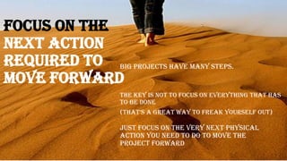 Focus on the
Next Action
required to
move forward
Big projects have many steps.
Just focus on the very next physical
action you need to do to move the
project forward
The key is not to focus on everything that has
to be done
(that’S a great way to freak yourSelf out)
 